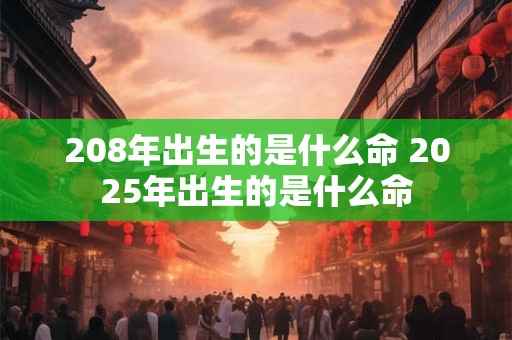 208年出生的是什么命 2025年出生的是什么命 208年出生的是什么命 2025年出生的是什么命