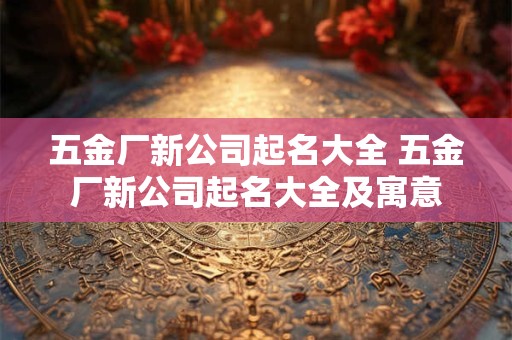 五金厂新公司起名大全 五金厂新公司起名大全及寓意 五金厂新公司起名大全 五金厂新公司起名大全及寓意