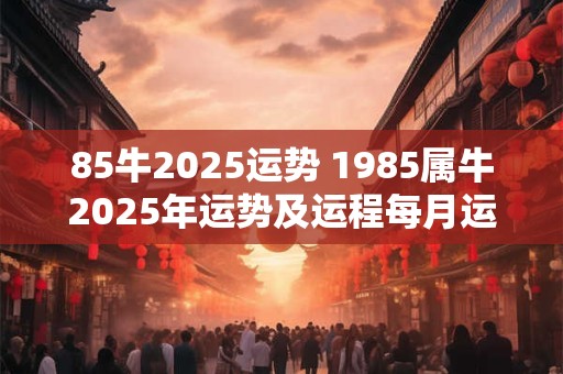 85牛2025运势 1985属牛2025年运势及运程每月运程