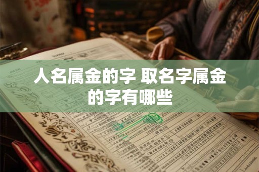 人名属金的字 取名字属金的字有哪些 人名属金的字 取名字属金的字有哪些