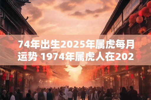 74年出生2025年属虎每月运势 1974年属虎人在2025年每个月的运势