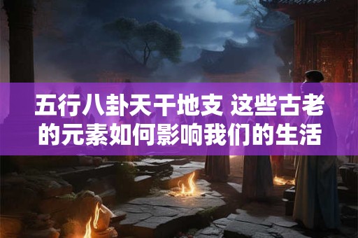 五行八卦天干地支 这些古老的元素如何影响我们的生活