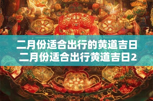 二月份适合出行的黄道吉日 二月份适合出行黄道吉日2025年