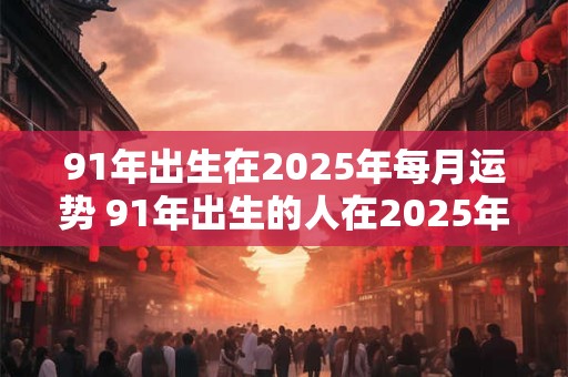 91年出生在2025年每月运势 91年出生的人在2025年的每月运势