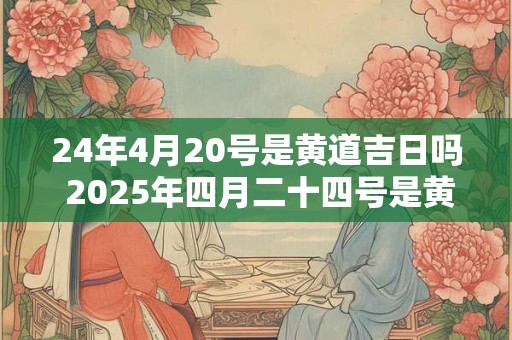 24年4月20号是黄道吉日吗 2025年四月二十四号是黄道吉日吗