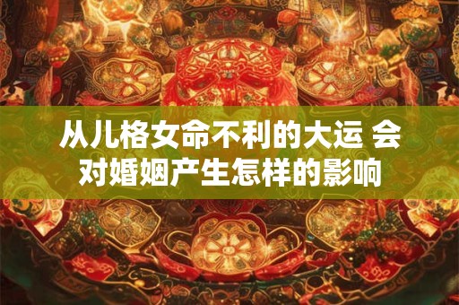 从儿格女命不利的大运 会对婚姻产生怎样的影响