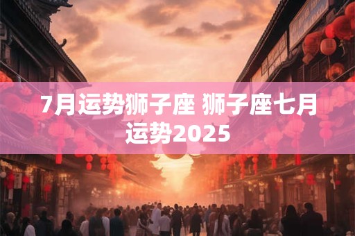 7月运势狮子座 狮子座七月运势2025