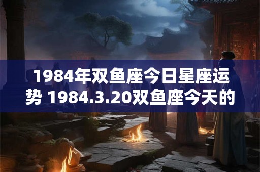 1984年双鱼座今日星座运势 1984.3.20双鱼座今天的财富运势如何