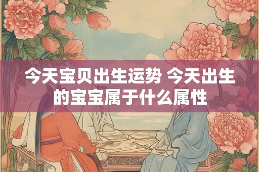 今天宝贝出生运势 今天出生的宝宝属于什么属性 今天宝贝出生运势 今天出生的宝宝属于什么属性