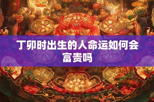 丁卯时出生的人命运如何会富贵吗
