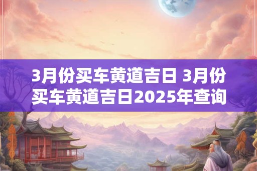 3月份买车黄道吉日 3月份买车黄道吉日2025年查询
