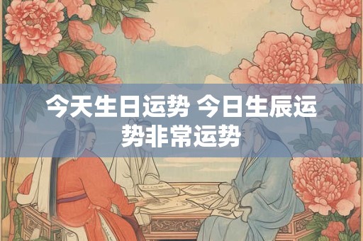 今天生日运势 今日生辰运势非常运势