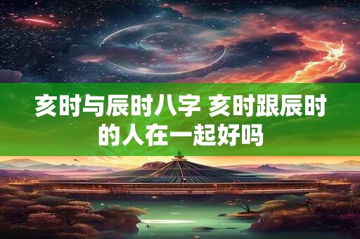 亥时与辰时八字 亥时跟辰时的人在一起好吗