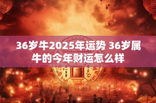 36岁牛2025年运势 36岁属牛的今年财运怎么样