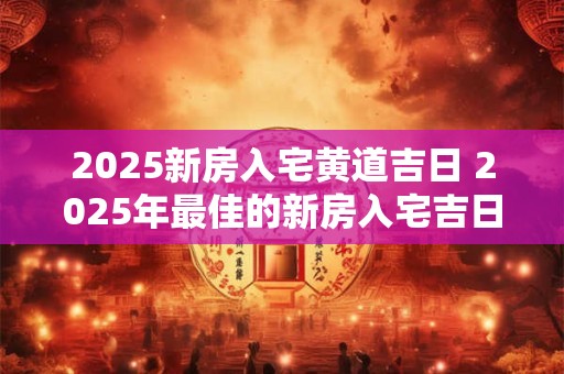 2025新房入宅黄道吉日 2025年最佳的新房入宅吉日一览表