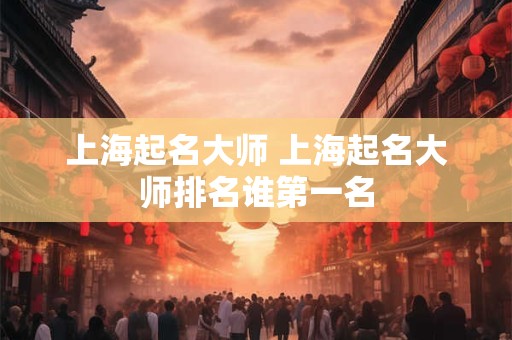 上海起名大师 上海起名大师排名谁第一名