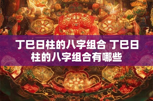 丁巳日柱的八字组合 丁巳日柱的八字组合有哪些