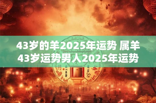 43岁的羊2025年运势 属羊43岁运势男人2025年运势