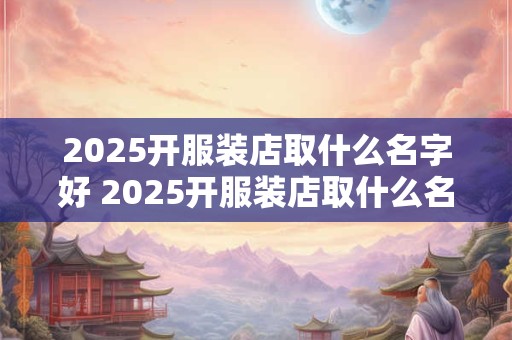 2025开服装店取什么名字好 2025开服装店取什么名字好一点