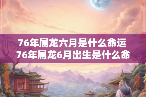 76年属龙六月是什么命运 76年属龙6月出生是什么命