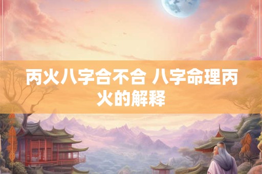 丙火八字合不合 八字命理丙火的解释