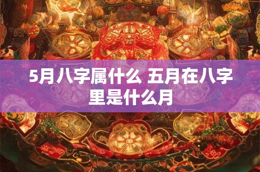 5月八字属什么 五月在八字里是什么月