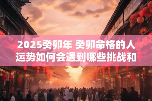 2026癸卯年 癸卯命格的人运势如何会遇到哪些挑战和机遇