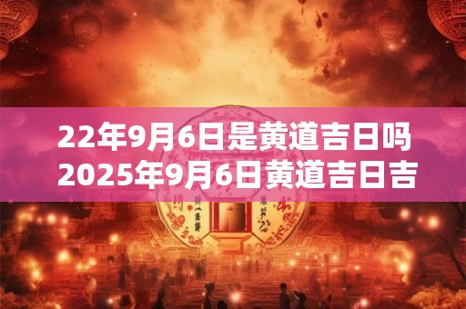 22年9月6日是黄道吉日吗 2025年9月6日黄道吉日吉时查询