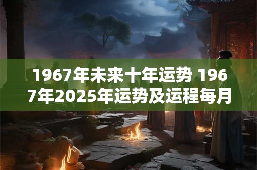 1967年未来十年运势 1967年2025年运势及运程每月运程