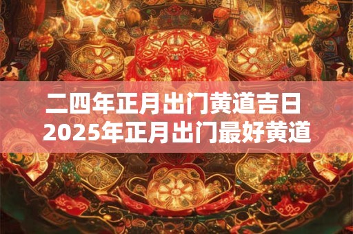 二四年正月出门黄道吉日 2025年正月出门最好黄道吉日