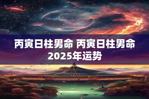 丙寅日柱男命 丙寅日柱男命2025年运势