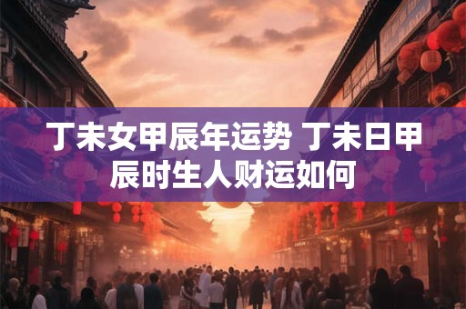 丁未女甲辰年运势 丁未日甲辰时生人财运如何