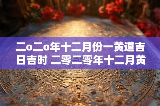 二o二o年十二月份一黄道吉日吉时 二零二零年十二月黄道吉日有哪几天 二o二o年十二月份一黄道吉日吉时 二零二零年十二月黄道吉日有哪几天