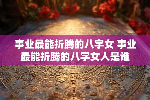 事业最能折腾的八字女 事业最能折腾的八字女人是谁