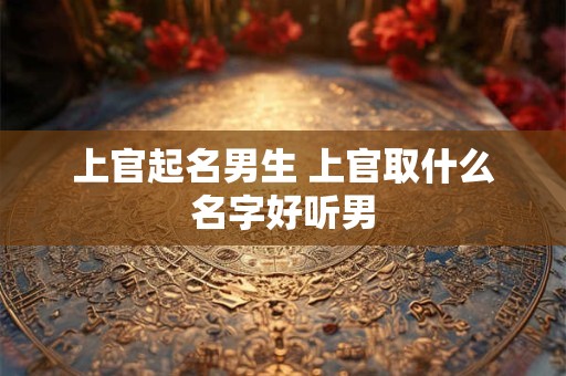 上官起名男生 上官取什么名字好听男
