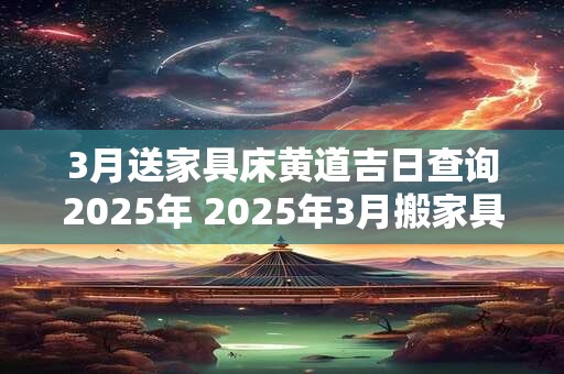 3月送家具床黄道吉日查询2025年 2025年3月搬家具的好日子