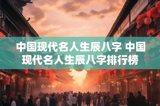 中国现代名人生辰八字 中国现代名人生辰八字排行榜