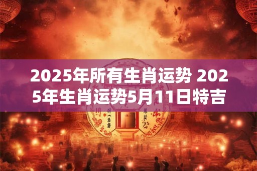 2025年所有生肖运势 2025年生肖运势5月11日特吉
