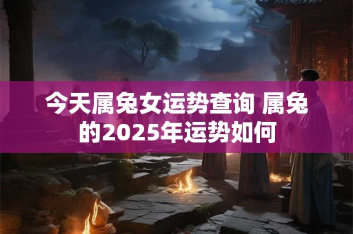 今天属兔女运势查询 属兔的2025年运势如何