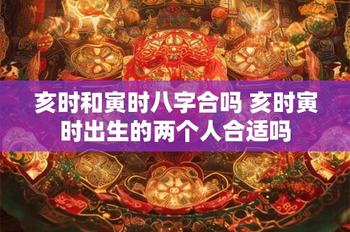 亥时和寅时八字合吗 亥时寅时出生的两个人合适吗