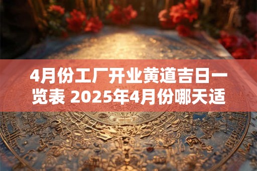 4月份工厂开业黄道吉日一览表 2025年4月份哪天适合公司开业