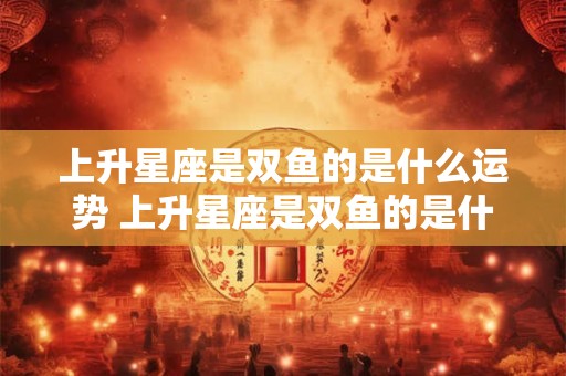 上升星座是双鱼的是什么运势 上升星座是双鱼的是什么运势呢