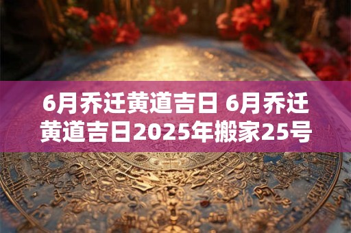 6月乔迁黄道吉日 6月乔迁黄道吉日2025年搬家25号好吗