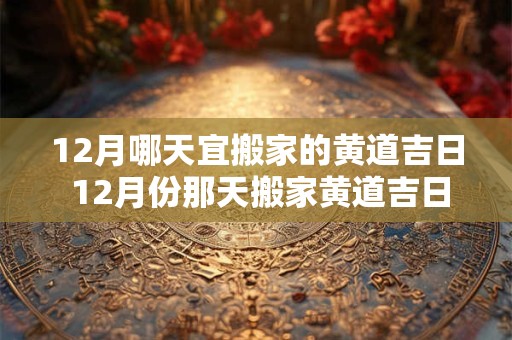 12月哪天宜搬家的黄道吉日 12月份那天搬家黄道吉日2025年