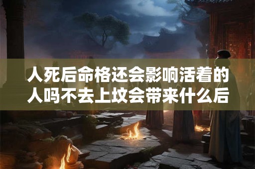 人死后命格还会影响活着的人吗不去上坟会带来什么后果