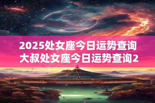 2025处女座今日运势查询 大叔处女座今日运势查询2025