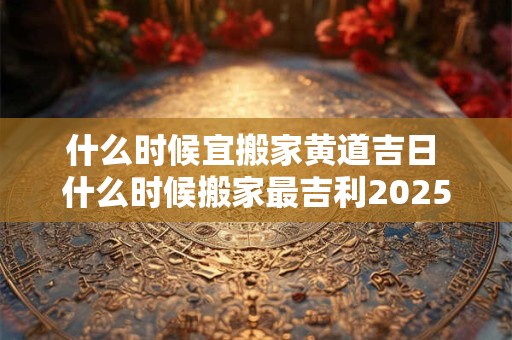 什么时候宜搬家黄道吉日 什么时候搬家最吉利2025