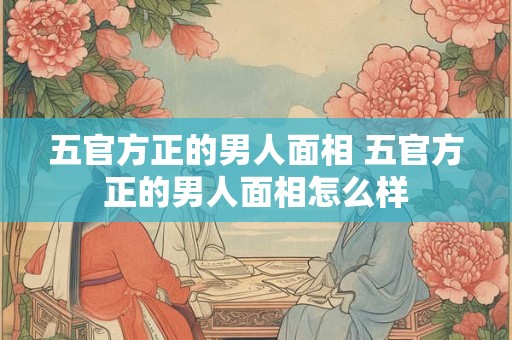 五官方正的男人面相 五官方正的男人面相怎么样