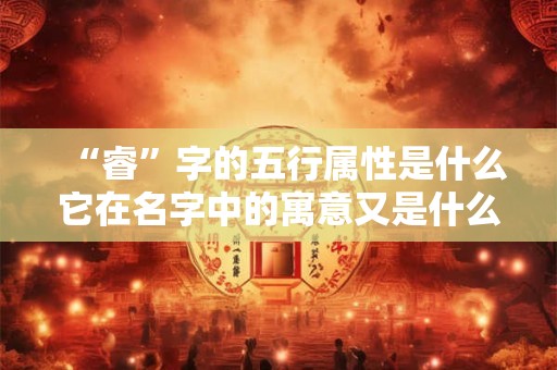 “睿”字的五行属性是什么它在名字中的寓意又是什么呢
