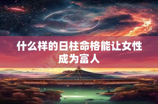 什么样的日柱命格能让女性成为富人 什么样的日柱命格能让女性成为富人
